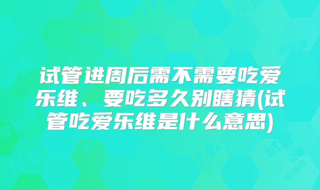 试管进周后需不需要吃爱乐维、要吃多久别瞎猜(试管吃爱乐维是什么意思)