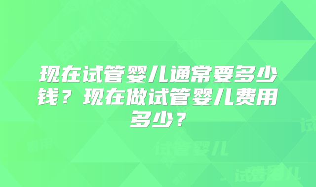 现在试管婴儿通常要多少钱？现在做试管婴儿费用多少？