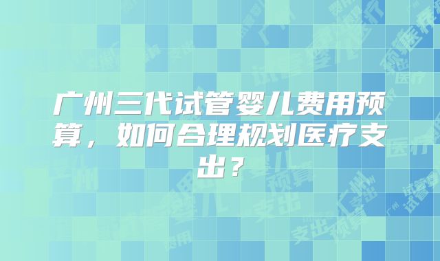广州三代试管婴儿费用预算，如何合理规划医疗支出？