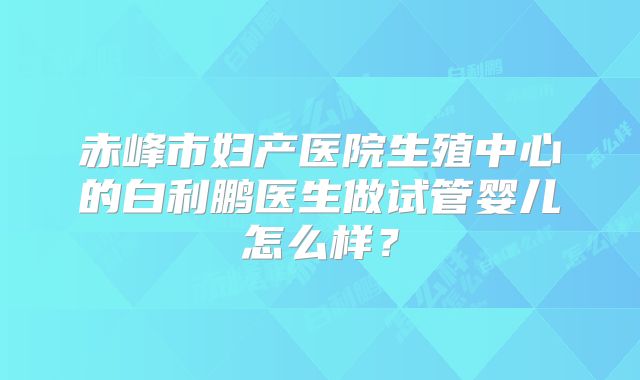 赤峰市妇产医院生殖中心的白利鹏医生做试管婴儿怎么样?
