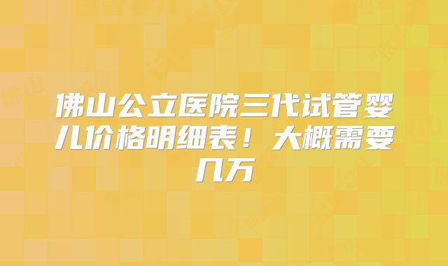佛山公立医院三代试管婴儿价格明细表！大概需要几万