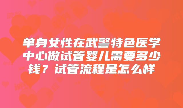 单身女性在武警特色医学中心做试管婴儿需要多少钱?试管流程是怎么样