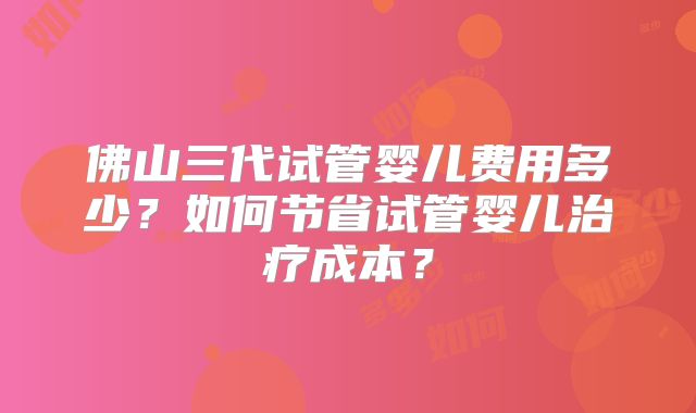 佛山三代试管婴儿费用多少？如何节省试管婴儿治疗成本？