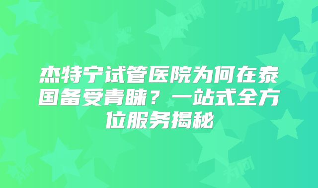 杰特宁试管医院为何在泰国备受青睐？一站式全方位服务揭秘
