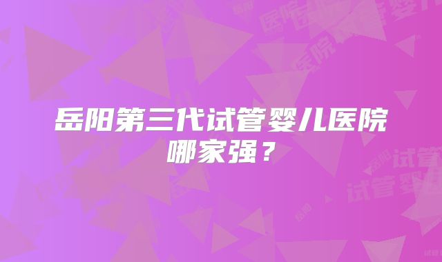 岳阳第三代试管婴儿医院哪家强？