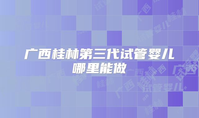 广西桂林第三代试管婴儿哪里能做