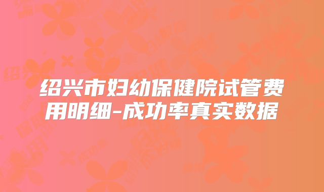 绍兴市妇幼保健院试管费用明细-成功率真实数据