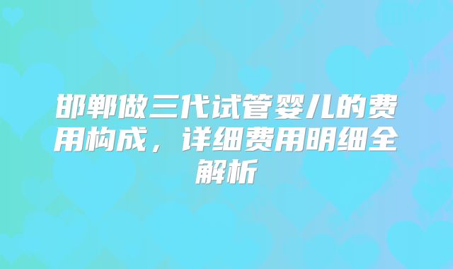 邯郸做三代试管婴儿的费用构成，详细费用明细全解析