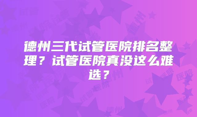 德州三代试管医院排名整理？试管医院真没这么难选？