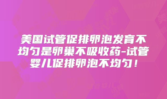 美国试管促排卵泡发育不均匀是卵巢不吸收药-试管婴儿促排卵泡不均匀!