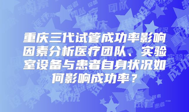 重庆三代试管成功率影响因素分析医疗团队、实验室设备与患者自身状况如何影响成功率?