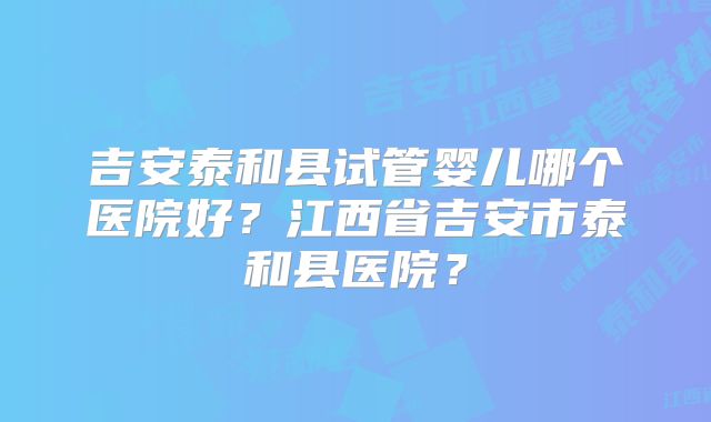 吉安泰和县试管婴儿哪个医院好？江西省吉安市泰和县医院？