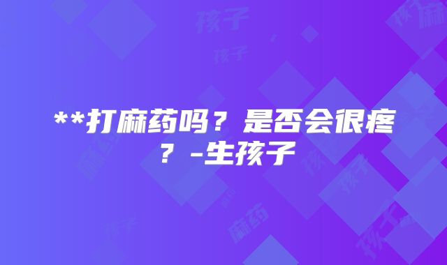 **打麻药吗?是否会很疼?-生孩子