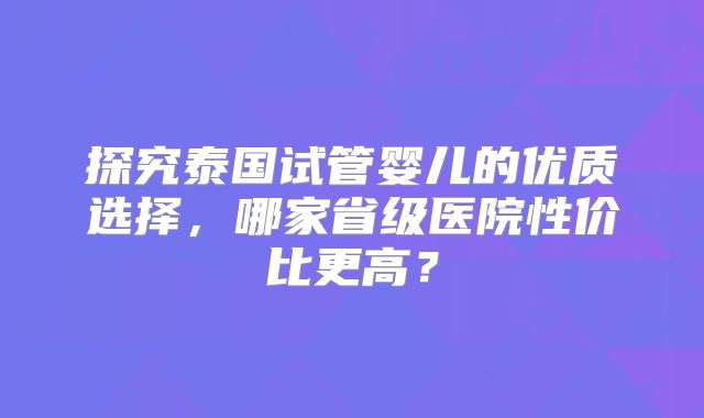 探究泰国试管婴儿的优质选择，哪家省级医院性价比更高？