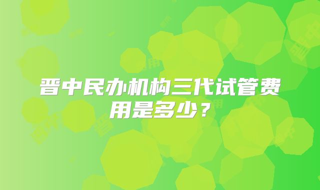 晋中民办机构三代试管费用是多少？