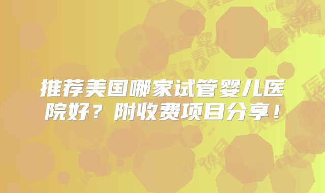 推荐美国哪家试管婴儿医院好?附收费项目分享!