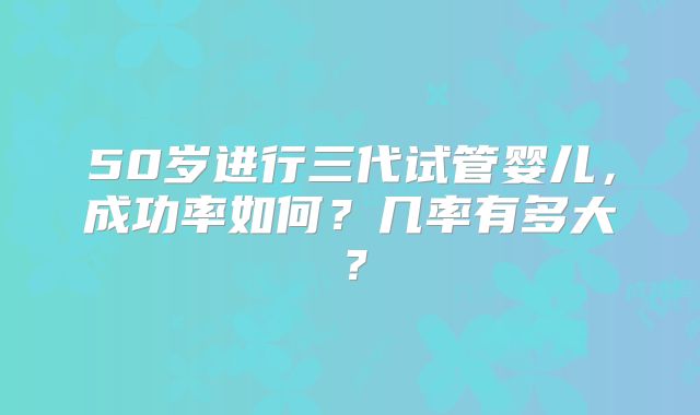 50岁进行三代试管婴儿，成功率如何？几率有多大？