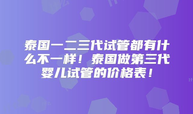 泰国一二三代试管都有什么不一样！泰国做第三代婴儿试管的价格表！
