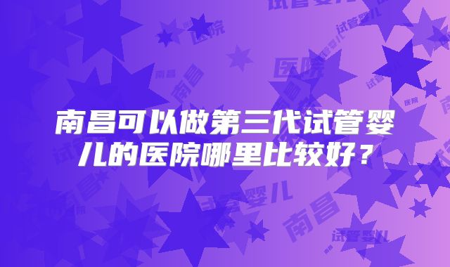 南昌可以做第三代试管婴儿的医院哪里比较好？