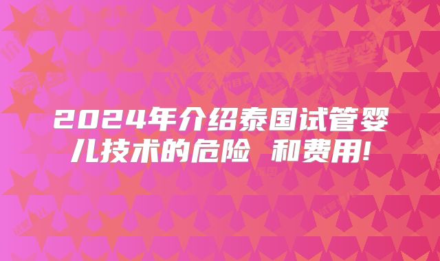 2024年介绍泰国试管婴儿技术的危险 和费用!