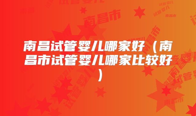 南昌试管婴儿哪家好（南昌市试管婴儿哪家比较好）