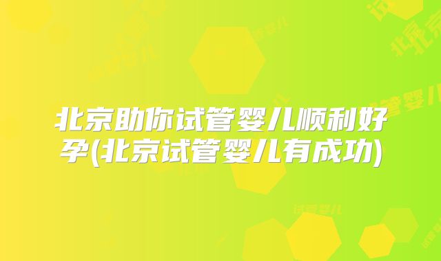 北京助你试管婴儿顺利好孕(北京试管婴儿有成功)