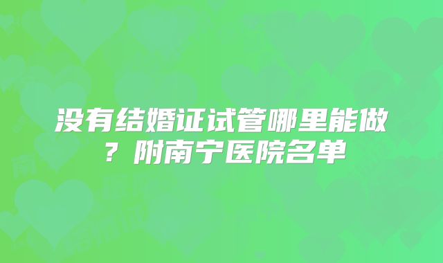 没有结婚证试管哪里能做?附南宁医院名单