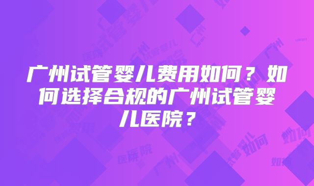 广州试管婴儿费用如何?如何选择合规的广州试管婴儿医院?