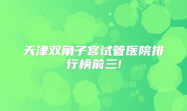 天津双角子宫试管医院排行榜前三!