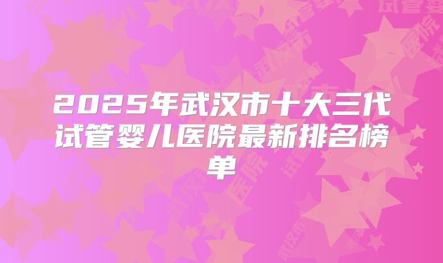 2025年武汉市十大三代试管婴儿医院最新排名榜单
