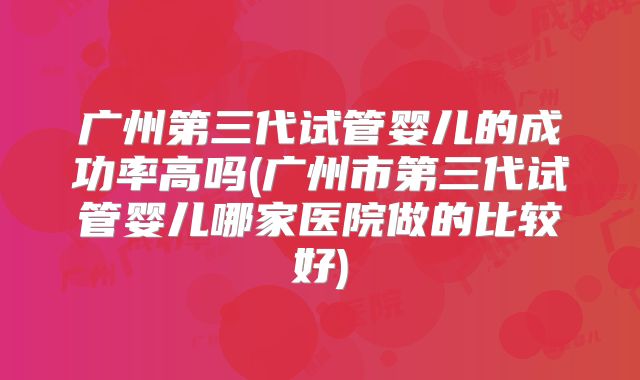 广州第三代试管婴儿的成功率高吗(广州市第三代试管婴儿哪家医院做的比较好)
