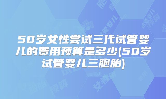 50岁女性尝试三代试管婴儿的费用预算是多少(50岁试管婴儿三胞胎)