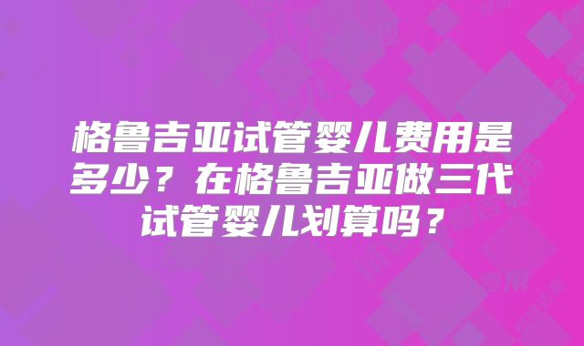 格鲁吉亚试管婴儿费用是多少？在格鲁吉亚做三代试管婴儿划算吗？