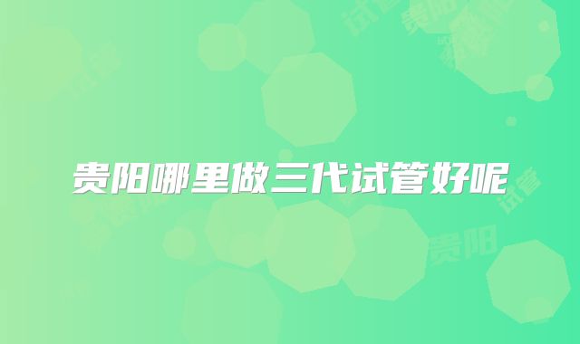 贵阳哪里做三代试管好呢
