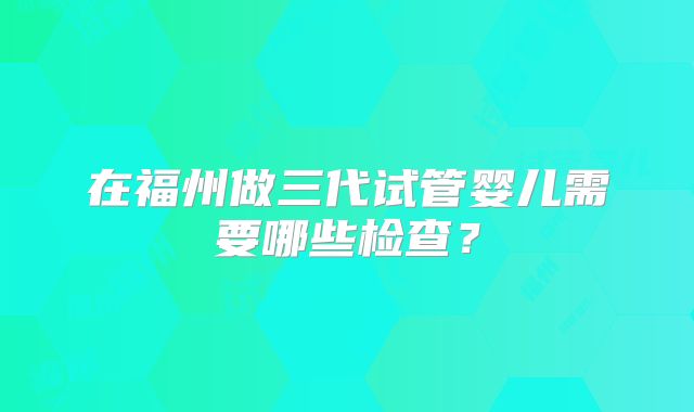 在福州做三代试管婴儿需要哪些检查？