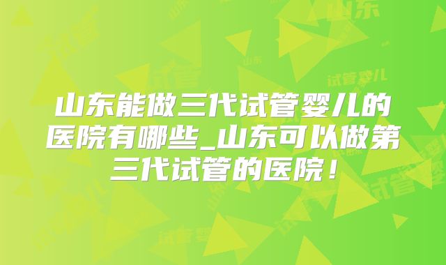 山东能做三代试管婴儿的医院有哪些_山东可以做第三代试管的医院！