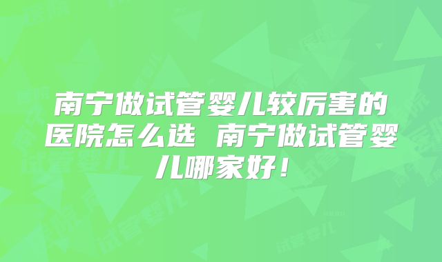 南宁做试管婴儿较厉害的医院怎么选 南宁做试管婴儿哪家好！