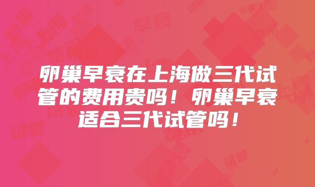 卵巢早衰在上海做三代试管的费用贵吗!卵巢早衰适合三代试管吗!