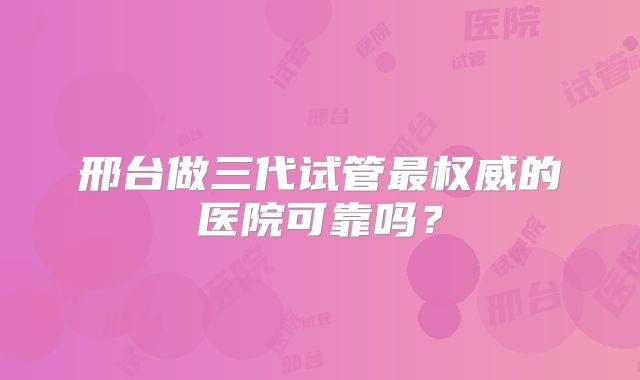 邢台做三代试管最权威的医院可靠吗？