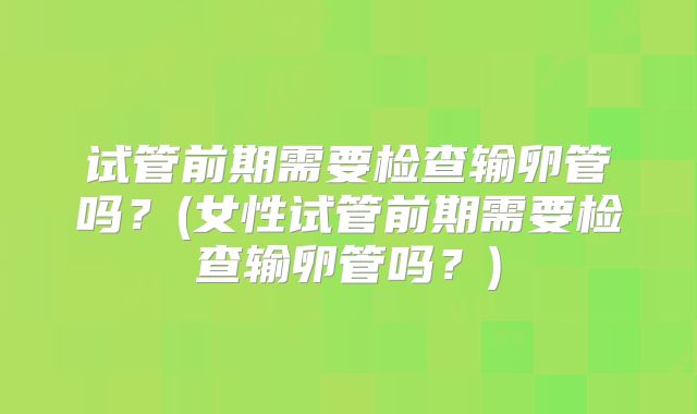 试管前期需要检查输卵管吗？(女性试管前期需要检查输卵管吗？)