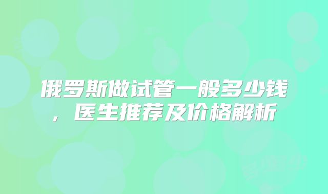 俄罗斯做试管一般多少钱, 医生推荐及价格解析