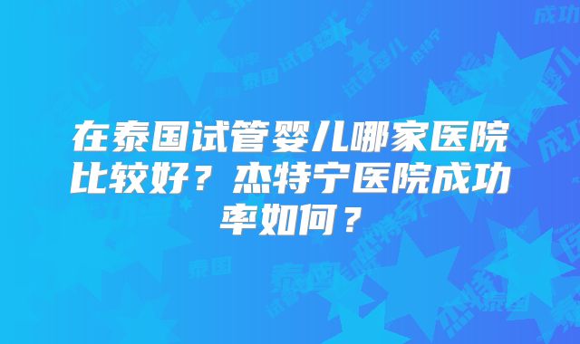 在泰国试管婴儿哪家医院比较好？杰特宁医院成功率如何？