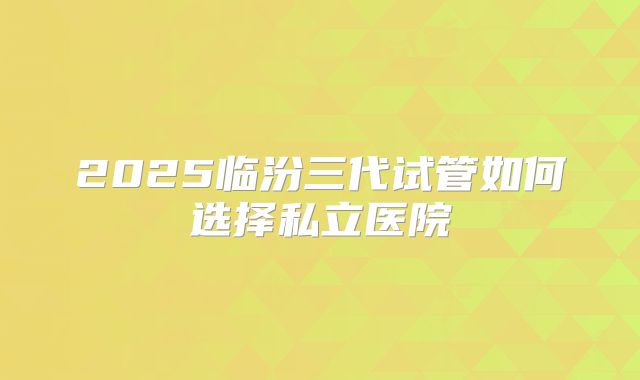 2025临汾三代试管如何选择私立医院