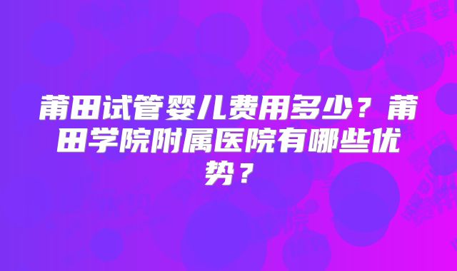 莆田试管婴儿费用多少？莆田学院附属医院有哪些优势？