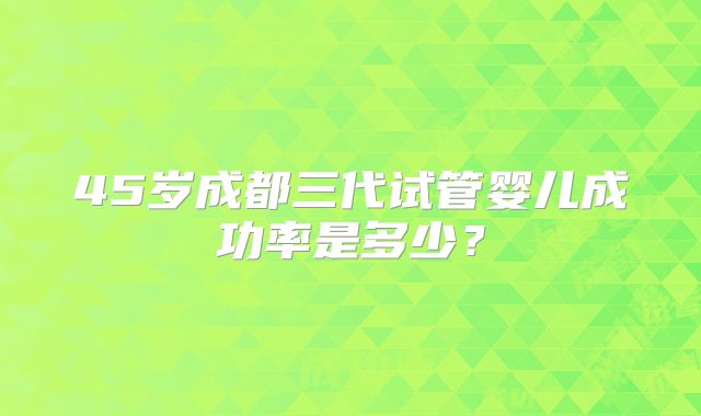 45岁成都三代试管婴儿成功率是多少？