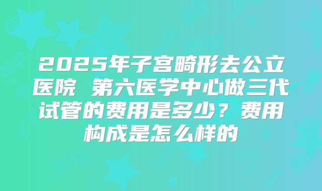 2025年子宫畸形去公立医院 第六医学中心做三代试管的费用是多少？费用构成是怎么样的