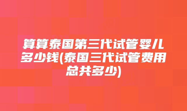 算算泰国第三代试管婴儿多少钱(泰国三代试管费用总共多少)