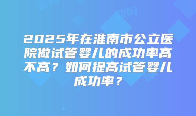 2025年在淮南市公立医院做试管婴儿的成功率高不高？如何提高试管婴儿成功率？