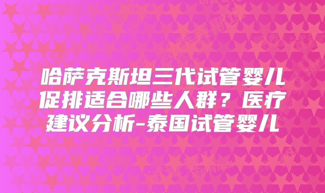哈萨克斯坦三代试管婴儿促排适合哪些人群？医疗建议分析-泰国试管婴儿
