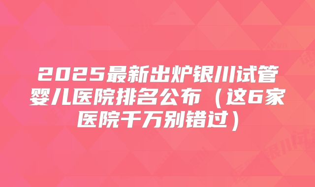 2025最新出炉银川试管婴儿医院排名公布（这6家医院千万别错过）